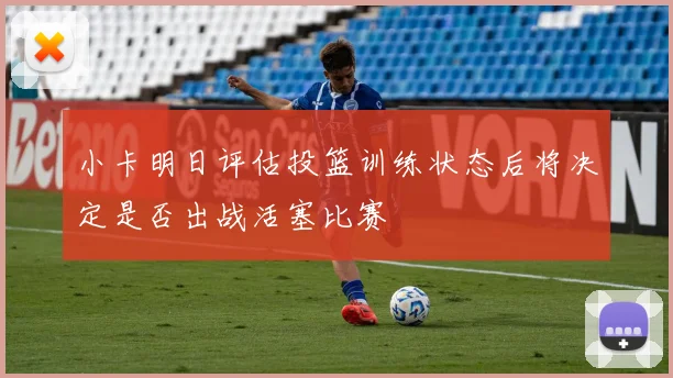 小卡明日评估投篮训练状态后将决定是否出战活塞比赛
