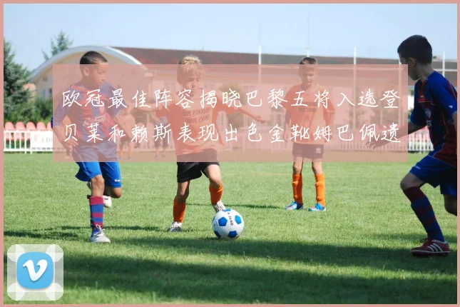 欧冠最佳阵容揭晓巴黎五将入选登贝莱和赖斯表现出色金靴姆巴佩遗憾落选