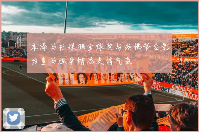 本泽马社媒晒金球奖与老佛爷合影为皇马选举增添支持气氛