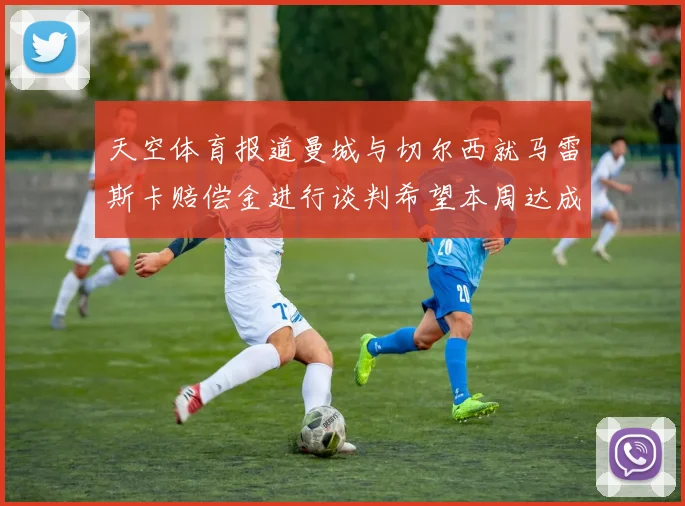 天空体育报道曼城与切尔西就马雷斯卡赔偿金进行谈判希望本周达成协议