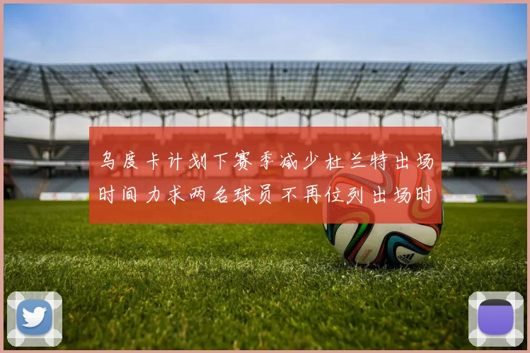 乌度卡计划下赛季减少杜兰特出场时间力求两名球员不再位列出场时间前五