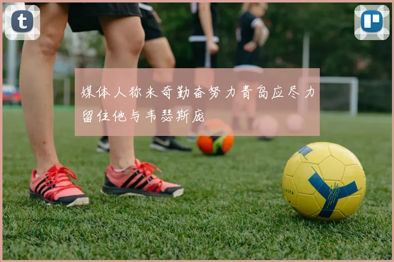 媒体人称米奇勤奋努力青岛应尽力留住他与韦瑟斯庞