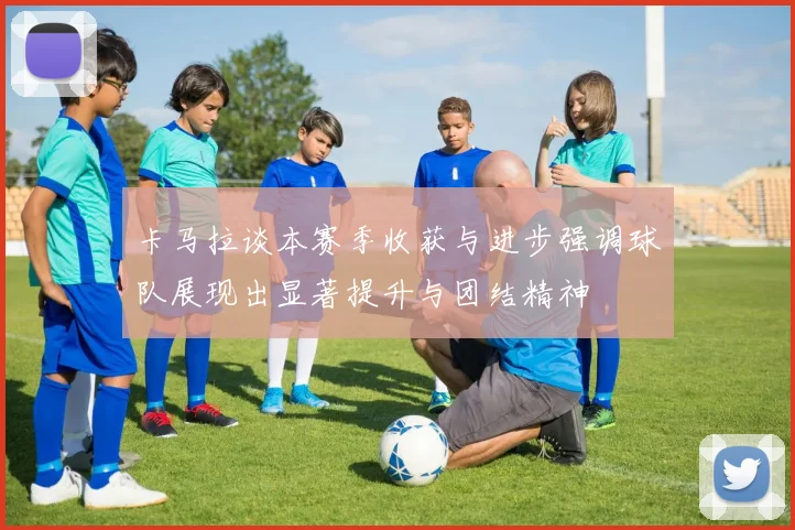 卡马拉谈本赛季收获与进步强调球队展现出显著提升与团结精神
