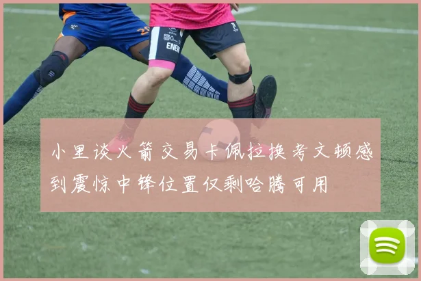小里谈火箭交易卡佩拉换考文顿感到震惊中锋位置仅剩哈腾可用
