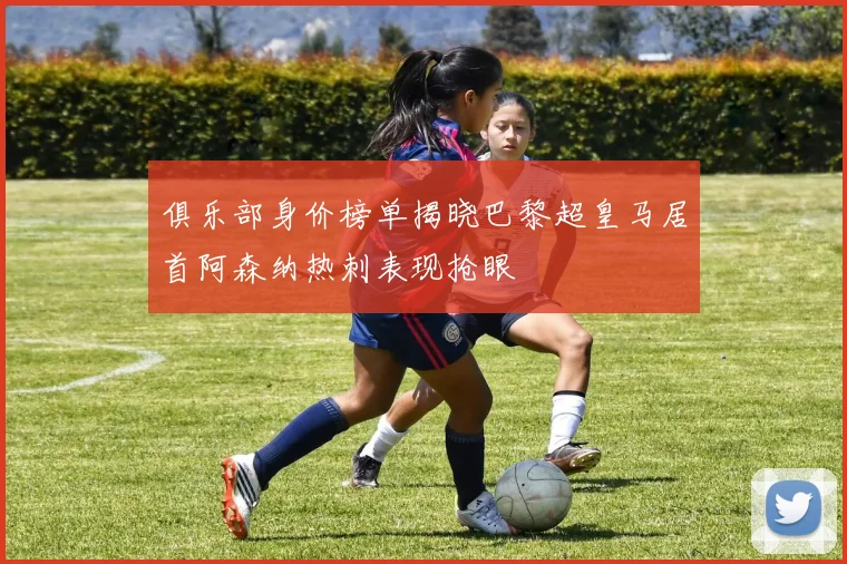 俱乐部身价榜单揭晓巴黎超皇马居首阿森纳热刺表现抢眼