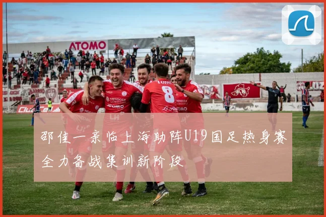 邵佳一亲临上海助阵U19国足热身赛全力备战集训新阶段