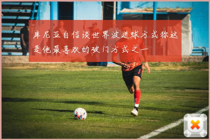 库尼亚自信谈世界波进球方式称这是他最喜欢的破门方式之一
