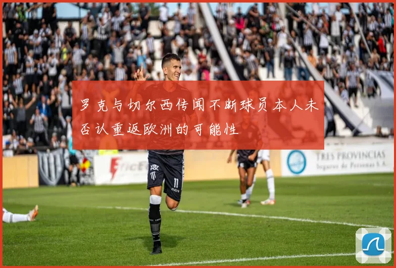 罗克与切尔西传闻不断球员本人未否认重返欧洲的可能性