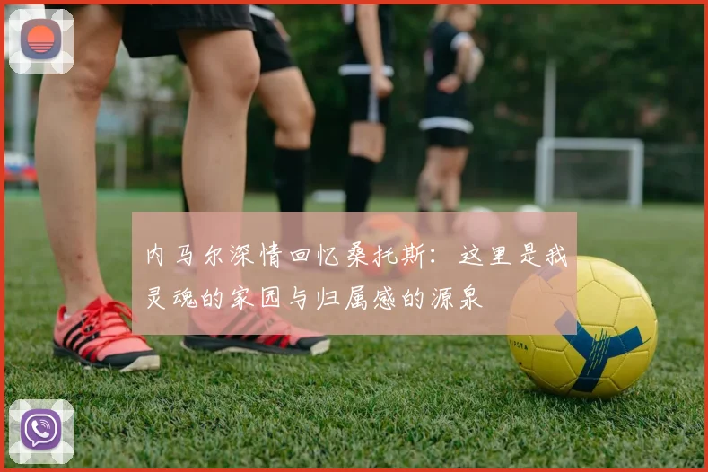 内马尔深情回忆桑托斯：这里是我灵魂的家园与归属感的源泉