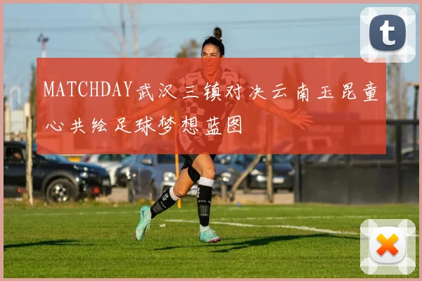 MATCHDAY武汉三镇对决云南玉昆童心共绘足球梦想蓝图