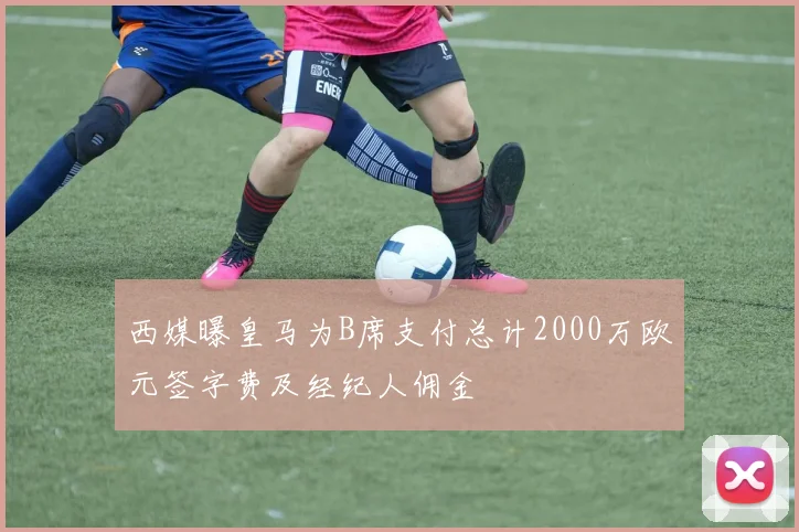 西媒曝皇马为B席支付总计2000万欧元签字费及经纪人佣金