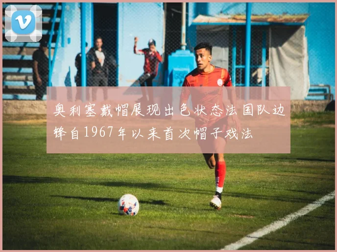 奥利塞戴帽展现出色状态法国队边锋自1967年以来首次帽子戏法